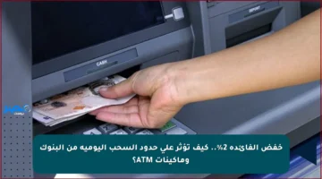 خفض الفائدة 2%.. كيف تؤثر على حدود السحب اليومية من البنوك وماكينات ATM؟
